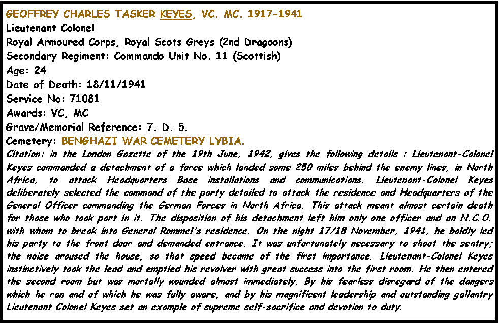 Text Box: GEOFFREY CHARLES TASKER KEYES, VC. MC. 1917-1941Lieutenant Colonel Royal Armoured Corps, Royal Scots Greys (2nd Dragoons) Secondary Regiment: Commando Unit No. 11 (Scottish) Age: 24 Date of Death: 18/11/1941 Service No: 71081 Awards: VC, MC Grave/Memorial Reference: 7. D. 5. Cemetery: BENGHAZI WAR CEMETERY LYBIA.Citation: in the London Gazette of the 19th June, 1942, gives the following details : Lieutenant-Colonel Keyes commanded a detachment of a force which landed some 250 miles behind the enemy lines, in North Africa, to attack Headquarters Base installations and communications. Lieutenant-Colonel Keyes deliberately selected the command of the party detailed to attack the residence and Headquarters of the General Officer commanding the German Forces in North Africa. This attack meant almost certain death for those who took part in it. The disposition of his detachment left him only one officer and an N.C.O. with whom to break into General Rommel's residence. On the night 17/18 November, 1941, he boldly led his party to the front door and demanded entrance. It was unfortunately necessary to shoot the sentry; the noise aroused the house, so that speed became of the first importance. Lieutenant-Colonel Keyes instinctively took the lead and emptied his revolver with great success into the first room. He then entered the second room but was mortally wounded almost immediately. By his fearless disregard of the dangers which he ran and of which he was fully aware, and by his magnificent leadership and outstanding gallantry Lieutenant Colonel Keyes set an example of supreme self-sacrifice and devotion to duty. 