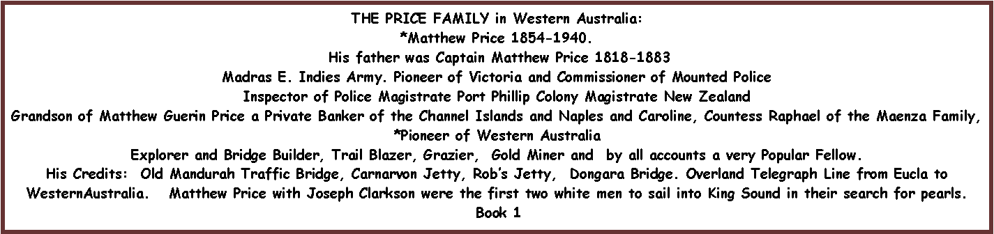 Text Box: THE PRICE FAMILY in Western Australia:*Matthew Price 1854-1940.  His father was Captain Matthew Price 1818-1883Madras E. Indies Army. Pioneer of Victoria and Commissioner of Mounted PoliceInspector of Police Magistrate Port Phillip Colony Magistrate New ZealandGrandson of Matthew Guerin Price a Private Banker of the Channel Islands and Naples and Caroline, Countess Raphael of the Maenza Family, *Pioneer of Western AustraliaExplorer and Bridge Builder, Trail Blazer, Grazier,  Gold Miner and  by all accounts a very Popular Fellow.His Credits:  Old Mandurah Traffic Bridge, Carnarvon Jetty, Rob�s Jetty,  Dongara Bridge. Overland Telegraph Line from Eucla to WesternAustralia.   Matthew Price with Joseph Clarkson were the first two white men to sail into King Sound in their search for pearls. Book 1