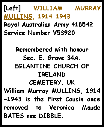 Text Box: [Left] WILLIAM MURRAY MULLINS, 1914-1943Royal Australian Army 418542 Service Number V53920Remembered with honourSec. E. Grave 34A.EGLANTINE CHURCH OF IRELANDCEMETERY, UK William Murray MULLINS, 1914-1943 is the First Cousin once removed to Veronica Maude BATES nee DIBBLE. 