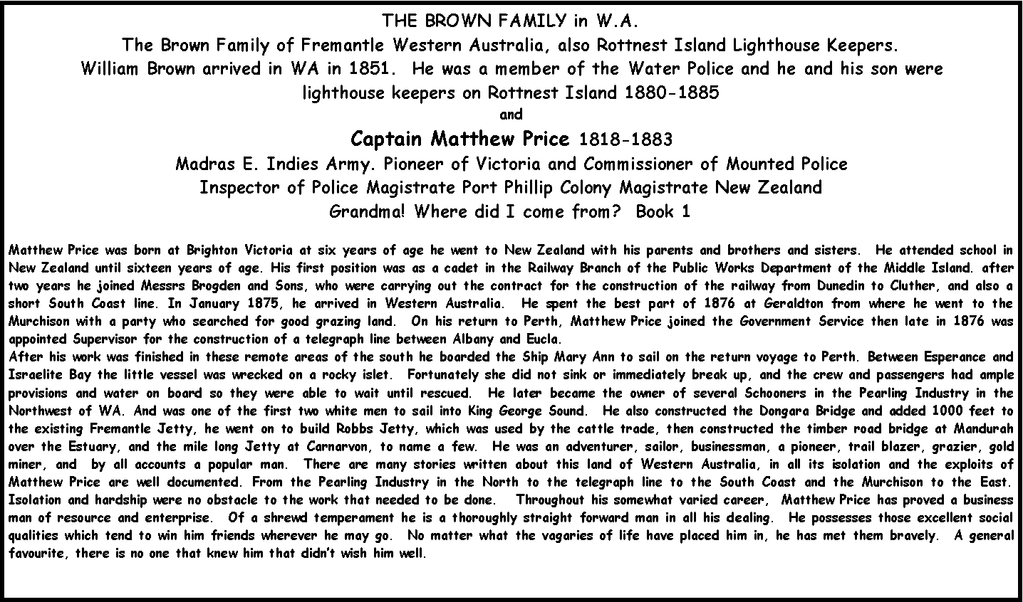 Text Box: THE BROWN FAMILY in W.A.The Brown Family of Fremantle Western Australia, also Rottnest Island Lighthouse Keepers.William Brown arrived in WA in 1851.  He was a member of the Water Police and he and his son were lighthouse keepers on Rottnest Island 1880-1885 andCaptain Matthew Price 1818-1883Madras E. Indies Army. Pioneer of Victoria and Commissioner of Mounted PoliceInspector of Police Magistrate Port Phillip Colony Magistrate New Zealand Grandma! Where did I come from?  Book 1Matthew Price was born at Brighton Victoria at six years of age he went to New Zealand with his parents and brothers and sisters.  He attended school in New Zealand until sixteen years of age. His first position was as a cadet in the Railway Branch of the Public Works Department of the Middle Island. after two years he joined Messrs Brogden and Sons, who were carrying out the contract for the construction of the railway from Dunedin to Cluther, and also a short South Coast line. In January 1875, he arrived in Western Australia.  He spent the best part of 1876 at Geraldton from where he went to the Murchison with a party who searched for good grazing land.  On his return to Perth, Matthew Price joined the Government Service then late in 1876 was appointed Supervisor for the construction of a telegraph line between Albany and Eucla.After his work was finished in these remote areas of the south he boarded the Ship Mary Ann to sail on the return voyage to Perth. Between Esperance and Israelite Bay the little vessel was wrecked on a rocky islet.  Fortunately she did not sink or immediately break up, and the crew and passengers had ample provisions and water on board so they were able to wait until rescued.  He later became the owner of several Schooners in the Pearling Industry in the Northwest of WA. And was one of the first two white men to sail into King George Sound.  He also constructed the Dongara Bridge and added 1000 feet to the existing Fremantle Jetty, he went on to build Robbs Jetty, which was used by the cattle trade, then constructed the timber road bridge at Mandurah over the Estuary, and the mile long Jetty at Carnarvon, to name a few.  He was an adventurer, sailor, businessman, a pioneer, trail blazer, grazier, gold miner, and  by all accounts a popular man.  There are many stories written about this land of Western Australia, in all its isolation and the exploits of Matthew Price are well documented. From the Pearling Industry in the North to the telegraph line to the South Coast and the Murchison to the East.  Isolation and hardship were no obstacle to the work that needed to be done.   Throughout his somewhat varied career,  Matthew Price has proved a business man of resource and enterprise.  Of a shrewd temperament he is a thoroughly straight forward man in all his dealing.  He possesses those excellent social qualities which tend to win him friends wherever he may go.  No matter what the vagaries of life have placed him in, he has met them bravely.  A general favourite, there is no one that knew him that didn�t wish him well.