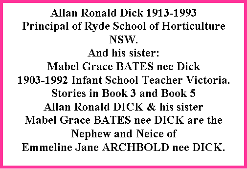 Text Box: Allan Ronald Dick 1913-1993  Principal of Ryde School of Horticulture NSW.  And his sister:Mabel Grace BATES nee Dick 1903-1992 Infant School Teacher Victoria.Stories in Book 3 and Book 5Allan Ronald DICK & his sister Mabel Grace BATES nee DICK are the Nephew and Neice of Emmeline Jane ARCHBOLD nee DICK.