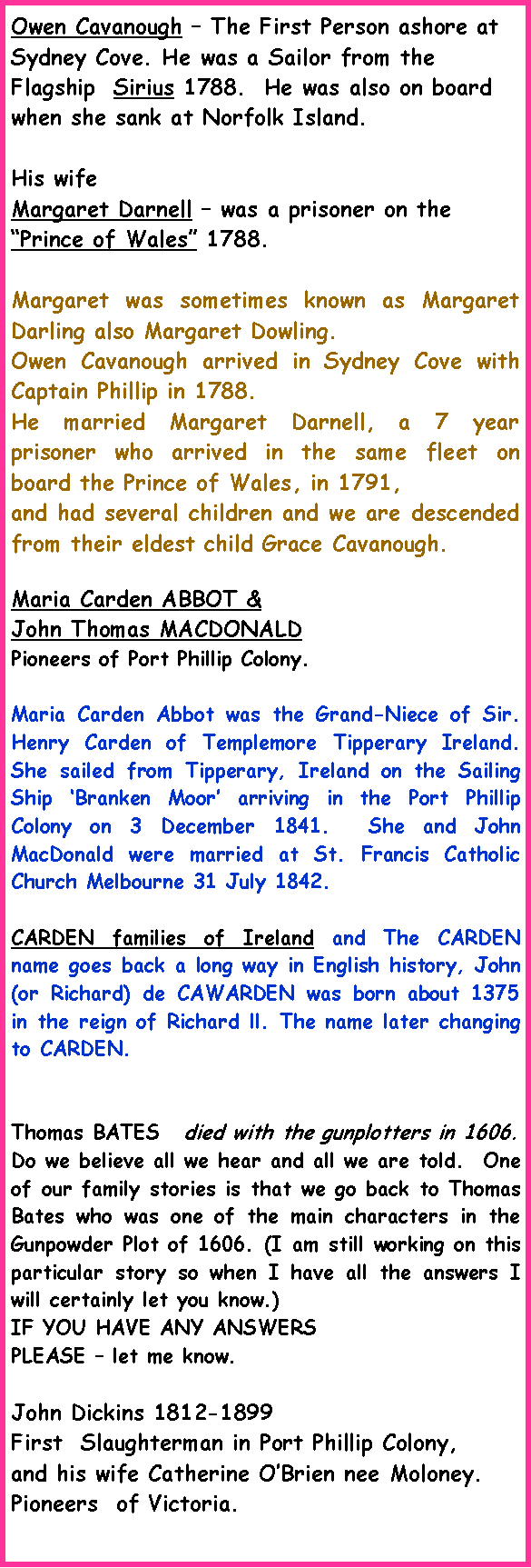 Text Box: Owen Cavanough � The First Person ashore at Sydney Cove. He was a Sailor from the Flagship  Sirius 1788.  He was also on board when she sank at Norfolk Island.His wife Margaret Darnell � was a prisoner on the �Prince of Wales� 1788.Margaret was sometimes known as Margaret Darling also Margaret Dowling.Owen Cavanough arrived in Sydney Cove with Captain Phillip in 1788.He married Margaret Darnell, a 7 year prisoner who arrived in the same fleet on board the Prince of Wales, in 1791,and had several children and we are descended from their eldest child Grace Cavanough.Maria Carden ABBOT & John Thomas MACDONALD Pioneers of Port Phillip Colony.  Maria Carden Abbot was the Grand-Niece of Sir. Henry Carden of Templemore Tipperary Ireland.  She sailed from Tipperary, Ireland on the Sailing Ship �Branken Moor� arriving in the Port Phillip Colony on 3 December 1841.  She and John MacDonald were married at St. Francis Catholic Church Melbourne 31 July 1842.CARDEN families of Ireland and The CARDEN name goes back a long way in English history, John (or Richard) de CAWARDEN was born about 1375 in the reign of Richard ll. The name later changing to CARDEN.Thomas BATES   died with the gunplotters in 1606.Do we believe all we hear and all we are told.  One of our family stories is that we go back to Thomas Bates who was one of the main characters in the Gunpowder Plot of 1606. (I am still working on this particular story so when I have all the answers I will certainly let you know.) IF YOU HAVE ANY ANSWERS PLEASE � let me know.John Dickins 1812-1899 First  Slaughterman in Port Phillip Colony, and his wife Catherine O�Brien nee Moloney. Pioneers  of Victoria.