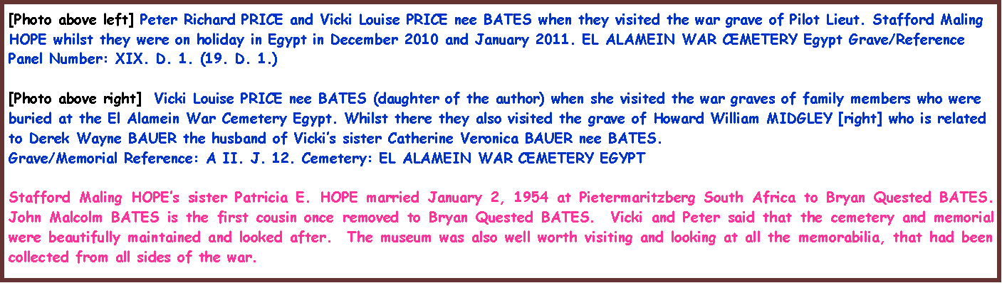 Text Box: [Photo above left] Peter Richard PRICE and Vicki Louise PRICE nee BATES when they visited the war grave of Pilot Lieut. Stafford Maling HOPE whilst they were on holiday in Egypt in December 2010 and January 2011. EL ALAMEIN WAR CEMETERY Egypt Grave/Reference Panel Number: XIX. D. 1. (19. D. 1.)[Photo above right]  Vicki Louise PRICE nee BATES (daughter of the author) when she visited the war graves of family members who were buried at the El Alamein War Cemetery Egypt. Whilst there they also visited the grave of Howard William MIDGLEY [right] who is related to Derek Wayne BAUER the husband of Vicki�s sister Catherine Veronica BAUER nee BATES.  Grave/Memorial Reference: A II. J. 12. Cemetery: EL ALAMEIN WAR CEMETERY EGYPT Stafford Maling HOPE�s sister Patricia E. HOPE married January 2, 1954 at Pietermaritzberg South Africa to Bryan Quested BATES. John Malcolm BATES is the first cousin once removed to Bryan Quested BATES.  Vicki and Peter said that the cemetery and memorial were beautifully maintained and looked after.  The museum was also well worth visiting and looking at all the memorabilia, that had been collected from all sides of the war.  
