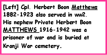 Text Box: [Left] Cpl. Herbert Boon Matthews 1882-1923 also served in ww2. His nephew Private Herbert Boon MATTHEWS 1916-1942 was a prisoner of war and is buried at  Kranji War cemetery.