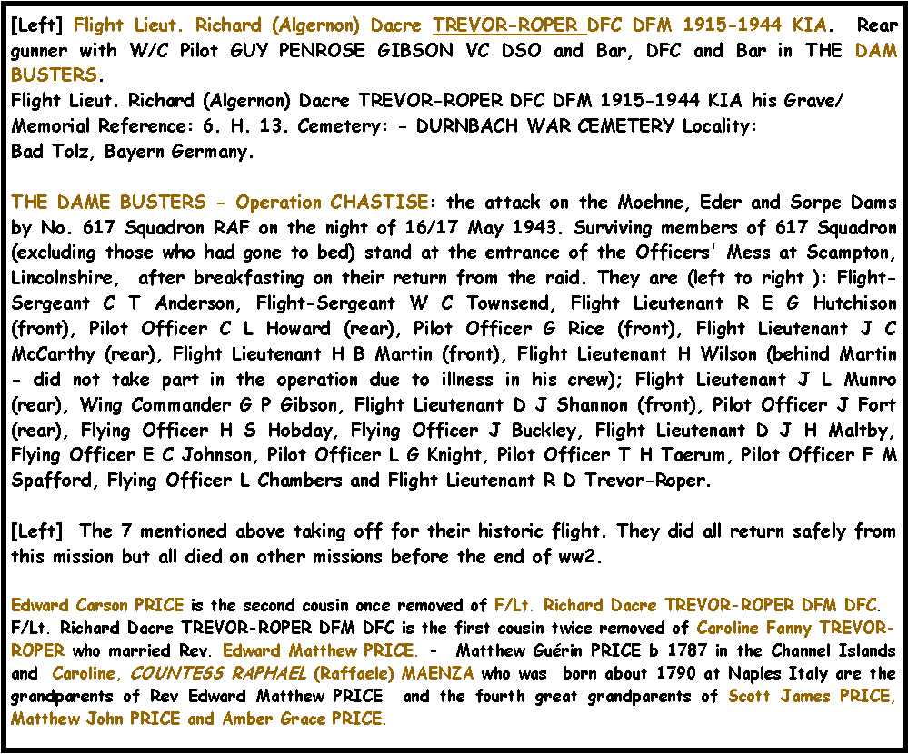 Text Box: [Left] Flight Lieut. Richard (Algernon) Dacre TREVOR-ROPER DFC DFM 1915-1944 KIA.  Rear gunner with W/C Pilot GUY PENROSE GIBSON VC DSO and Bar, DFC and Bar in THE DAM BUSTERS.Flight Lieut. Richard (Algernon) Dacre TREVOR-ROPER DFC DFM 1915-1944 KIA  his Grave/Memorial Reference: 6. H. 13. Cemetery: - DURNBACH WAR CEMETERY Locality: Bad Tolz, Bayern Germany.THE DAME BUSTERS - Operation CHASTISE: the attack on the Moehne, Eder and Sorpe Dams by No. 617 Squadron RAF on the night of 16/17 May 1943. Surviving members of 617 Squadron (excluding those who had gone to bed) stand at the entrance of the Officers' Mess at Scampton, Lincolnshire,  after breakfasting on their return from the raid. They are (left to right ): Flight-Sergeant C T Anderson, Flight-Sergeant W C Townsend, Flight Lieutenant R E G Hutchison (front), Pilot Officer C L Howard (rear), Pilot Officer G Rice (front), Flight Lieutenant J C McCarthy (rear), Flight Lieutenant H B Martin (front), Flight Lieutenant H Wilson (behind Martin - did not take part in the operation due to illness in his crew); Flight Lieutenant J L Munro (rear), Wing Commander G P Gibson, Flight Lieutenant D J Shannon (front), Pilot Officer J Fort (rear), Flying Officer H S Hobday, Flying Officer J Buckley, Flight Lieutenant D J H Maltby, Flying Officer E C Johnson, Pilot Officer L G Knight, Pilot Officer T H Taerum, Pilot Officer F M Spafford, Flying Officer L Chambers and Flight Lieutenant R D Trevor-Roper.[Left]  The 7 mentioned above taking off for their historic flight. They did all return safely from this mission but all died on other missions before the end of ww2.Edward Carson PRICE is the second cousin once removed of F/Lt. Richard Dacre TREVOR-ROPER DFM DFC.F/Lt. Richard Dacre TREVOR-ROPER DFM DFC is the first cousin twice removed of Caroline Fanny TREVOR-ROPER who married Rev. Edward Matthew PRICE. -  Matthew Gu�rin PRICE b 1787 in the Channel Islands and  Caroline, COUNTESS RAPHAEL (Raffaele) MAENZA who was  born about 1790 at Naples Italy are the grandparents of Rev Edward Matthew PRICE  and the fourth great grandparents of Scott James PRICE, Matthew John PRICE and Amber Grace PRICE.