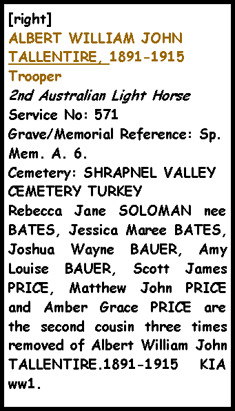 Text Box: [right]ALBERT WILLIAM JOHN TALLENTIRE, 1891-1915  Trooper 2nd Australian Light Horse Service No: 571 Grave/Memorial Reference: Sp. Mem. A. 6. Cemetery: SHRAPNEL VALLEY CEMETERY TURKEYRebecca Jane SOLOMAN nee BATES, Jessica Maree BATES, Joshua Wayne BAUER, Amy Louise BAUER, Scott James PRICE, Matthew John PRICE and Amber Grace PRICE are the second cousin three times removed of Albert William John TALLENTIRE.1891-1915 KIA ww1.