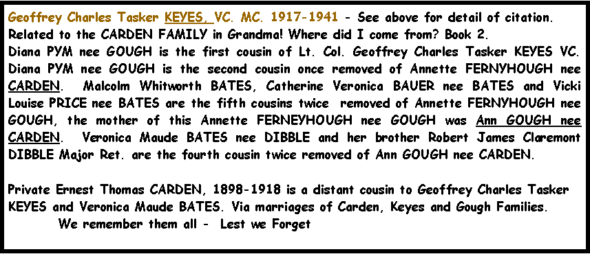 Text Box: Geoffrey Charles Tasker KEYES, VC. MC. 1917-1941 - See above for detail of citation.Related to the CARDEN FAMILY in Grandma! Where did I come from? Book 2.  Diana PYM nee GOUGH is the first cousin of Lt. Col. Geoffrey Charles Tasker KEYES VC. Diana PYM nee GOUGH is the second cousin once removed of Annette FERNYHOUGH nee CARDEN.  Malcolm Whitworth BATES, Catherine Veronica BAUER nee BATES and Vicki Louise PRICE nee BATES are the fifth cousins twice  removed of Annette FERNYHOUGH nee GOUGH, the mother of this Annette FERNEYHOUGH nee GOUGH was Ann GOUGH nee CARDEN.  Veronica Maude BATES nee DIBBLE and her brother Robert James Claremont DIBBLE Major Ret. are the fourth cousin twice removed of Ann GOUGH nee CARDEN.Private Ernest Thomas CARDEN, 1898-1918 is a distant cousin to Geoffrey Charles Tasker KEYES and Veronica Maude BATES. Via marriages of Carden, Keyes and Gough Families.	We remember them all -  Lest we Forget