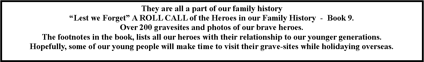 Text Box: They are all a part of our family history  �Lest we Forget� A ROLL CALL of the Heroes in our Family History  -  Book 9.  Over 200 gravesites and photos of our brave heroes.The footnotes in the book, lists all our heroes with their relationship to our younger generations.Hopefully, some of our young people will make time to visit their grave-sites while holidaying overseas.