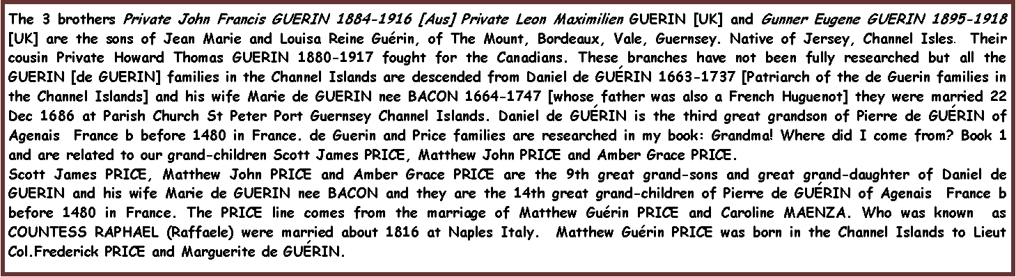 Text Box: The 3 brothers Private John Francis GUERIN 1884-1916 [Aus] Private Leon Maximilien GUERIN [UK] and Gunner Eugene GUERIN 1895-1918 [UK] are the sons of Jean Marie and Louisa Reine Gu�rin, of The Mount, Bordeaux, Vale, Guernsey. Native of Jersey, Channel Isles.  Their cousin Private Howard Thomas GUERIN 1880-1917 fought for the Canadians. These branches have not been fully researched but all the GUERIN [de GUERIN] families in the Channel Islands are descended from Daniel de GU�RIN 1663-1737 [Patriarch of the de Guerin families in the Channel Islands] and his wife Marie de GUERIN nee BACON 1664-1747 [whose father was also a French Huguenot] they were married 22 Dec 1686 at Parish Church St Peter Port Guernsey Channel Islands. Daniel de GU�RIN is the third great grandson of Pierre de GU�RIN of Agenais  France b before 1480 in France. de Guerin and Price families are researched in my book: Grandma! Where did I come from? Book 1 and are related to our grand-children Scott James PRICE, Matthew John PRICE and Amber Grace PRICE. Scott James PRICE, Matthew John PRICE and Amber Grace PRICE are the 9th great grand-sons and great grand-daughter of Daniel de GUERIN and his wife Marie de GUERIN nee BACON and they are the 14th great grand-children of Pierre de GU�RIN of Agenais  France b before 1480 in France. The PRICE line comes from the marriage of Matthew Gu�rin PRICE and Caroline MAENZA. Who was known  as COUNTESS RAPHAEL (Raffaele) were married about 1816 at Naples Italy.  Matthew Gu�rin PRICE was born in the Channel Islands to Lieut Col.Frederick PRICE and Marguerite de GU�RIN.