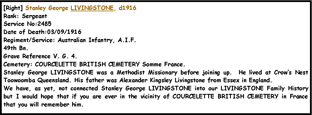 Text Box: [Right] Stanley George LIVINGSTONE, d1916Rank: SergeantService No:2485Date of Death:03/09/1916Regiment/Service: Australian Infantry, A.I.F.  49th Bn. Grave Reference V. G. 4.Cemetery: COURCELETTE BRITISH CEMETERY Somme France.Stanley George LIVINGSTONE was a Methodist Missionary before joining up.  He lived at Crow�s Nest Toowoomba Queensland. His father was Alexander Kingsley Livingstone from Essex in England.We have, as yet, not connected Stanley George LIVINGSTONE into our LIVINGSTONE Family History but I would hope that if you are ever in the vicinity of COURCELETTE BRITISH CEMETERY in France that you will remember him.