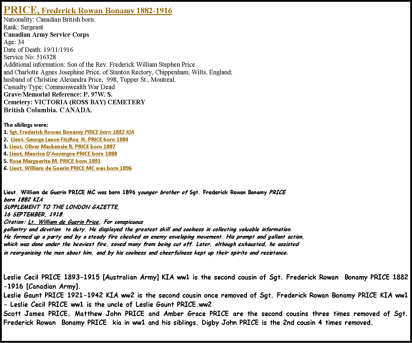 Text Box: PRICE, Frederick Rowan Bonamy 1882-1916  Nationality: Canadian British born.Rank: Sergeant Canadian Army Service Corps  Age: 34  Date of Death: 19/11/1916 Service No: 516328 Additional information: Son of the Rev. Frederick William Stephen Price and Charlotte Agnes Josephine Price, of Stanton Rectory, Chippenham, Wilts, England; husband of Christine Alexandra Price,  998, Tupper St., Montreal. Casualty Type: Commonwealth War Dead Grave/Memorial Reference: P. 97W. S. Cemetery: VICTORIA (ROSS BAY) CEMETERY British Columbia. CANADA.	The siblings were:1. Sgt. Frederick Rowan Bonamy PRICE born 1882 KIA2.  Lieut. George Lance FitzRoy  H. PRICE born 18843. Lieut. Oliver Mackensie B. PRICE born 18874. Lieut. Maurice D'Auvergne PRICE born 18885. Rosa Marguerite M. PRICE born 18916. Lieut. William de Guerin PRICE MC was born 1896Lieut. William de Guerin PRICE MC was born 1896 younger brother of Sgt. Frederick Rowan Bonamy PRICE born 1882 KIASUPPLEMENT TO THE LONDON GAZETTE, 16 SEPTEMBER, 1918. Citation: Lt. William de Guerin Price, For conspicuousgallantry and devotion  to duty. He displayed the greatest skill and coolness in collecting valuable information. He formed up a party and by a steady fire checked an enemy enveloping movement. His prompt and gallant action, which was done under the heaviest fire, saved many from being cut off. Later, although exhausted, he assisted in reorganising the men about him, and by his coolness and cheerfulness kept up their spirits and resistance. Leslie Cecil PRICE 1893-1915 [Australian Army] KIA ww1 is the second cousin of Sgt. Frederick Rowan  Bonamy PRICE 1882-1916 [Canadian Army].  Leslie Gaunt PRICE 1921-1942 KIA ww2 is the second cousin once removed of Sgt. Frederick Rowan Bonamy PRICE KIA ww1- Leslie Cecil PRICE ww1 is the uncle of Leslie Gaunt PRICE.ww2Scott James PRICE, Matthew John PRICE and Amber Grace PRICE are the second cousins three times removed of Sgt. Frederick Rowan  Bonamy PRICE  kia in ww1 and his siblings. Digby John PRICE is the 2nd cousin 4 times removed.