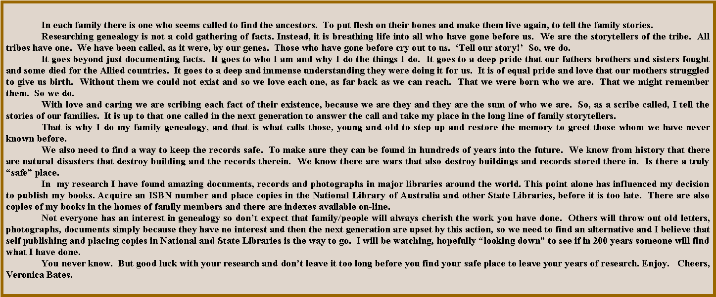 Text Box: In each family there is one who seems called to find the ancestors.  To put flesh on their bones and make them live again, to tell the family stories.Researching genealogy is not a cold gathering of facts. Instead, it is breathing life into all who have gone before us.  We are the storytellers of the tribe.  All tribes have one.  We have been called, as it were, by our genes.  Those who have gone before cry out to us.  �Tell our story!�  So, we do.It goes beyond just documenting facts.  It goes to who I am and why I do the things I do.  It goes to a deep pride that our fathers brothers and sisters fought and some died for the Allied countries.  It goes to a deep and immense understanding they were doing it for us.  It is of equal pride and love that our mothers struggled to give us birth.  Without them we could not exist and so we love each one, as far back as we can reach.  That we were born who we are.  That we might remember them.  So we do.With love and caring we are scribing each fact of their existence, because we are they and they are the sum of who we are.  So, as a scribe called, I tell the stories of our families.  It is up to that one called in the next generation to answer the call and take my place in the long line of family storytellers.That is why I do my family genealogy, and that is what calls those, young and old to step up and restore the memory to greet those whom we have never known before.	We also need to find a way to keep the records safe.  To make sure they can be found in hundreds of years into the future.  We know from history that there are natural disasters that destroy building and the records therein.  We know there are wars that also destroy buildings and records stored there in.  Is there a truly �safe� place.	In  my research I have found amazing documents, records and photographs in major libraries around the world. This point alone has influenced my decision to publish my books.&nbsp;Acquire an ISBN number and place copies in the National Library of Australia and other State Libraries, before it is too late.  There are also copies of my books in the homes of family members and there are indexes available on-line.  	Not everyone has an interest in genealogy so don�t expect that family/people will always cherish the work you have done.  Others will throw out old letters, photographs, documents simply because they have no interest and then the next generation are upset by this action, so we need to find an alternative and I believe that self publishing and placing copies in National and State Libraries is the way to go.  I will be watching, hopefully �looking down� to see if in 200 years someone will find what I have done. 	You never know.  But good luck with your research and don�t leave it too long before you find your safe place to leave your years of research. Enjoy.   Cheers, Veronica Bates.
