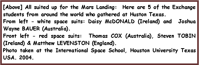 Text Box: [Above] All suited up for the Mars Landing:  Here are 5 of the Exchange students from around the world who gathered at Huston Texas.From left - white space suits: Daisy McDONALD (Ireland) and  Joshua Wayne BAUER (Australia).  Front left - red space suits:  Thomas COX (Australia), Steven TOBIN (Ireland) & Matthew LEVENSTON (England).Photo taken at the International Space School, Houston University Texas USA. 2004.