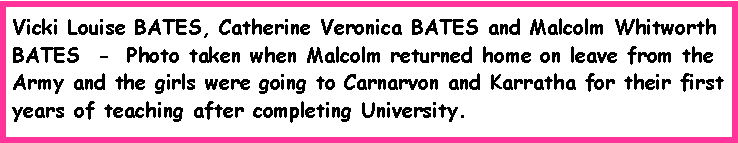 Text Box: Vicki Louise BATES, Catherine Veronica BATES and Malcolm Whitworth BATES  -  Photo taken when Malcolm returned home on leave from the Army and the girls were going to Carnarvon and Karratha for their first years of teaching after completing University.