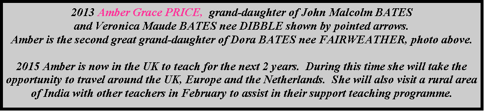 Text Box: 2013 Amber Grace PRICE,  grand-daughter of John Malcolm BATES and Veronica Maude BATES nee DIBBLE shown by pointed arrows.Amber is the second great grand-daughter of Dora BATES nee FAIRWEATHER, photo above.2015 Amber is now in the UK to teach for the next 2 years.  During this time she will take the opportunity to travel around the UK, Europe and the Netherlands.  She will also visit a rural area of India with other teachers in February to assist in their support teaching programme.