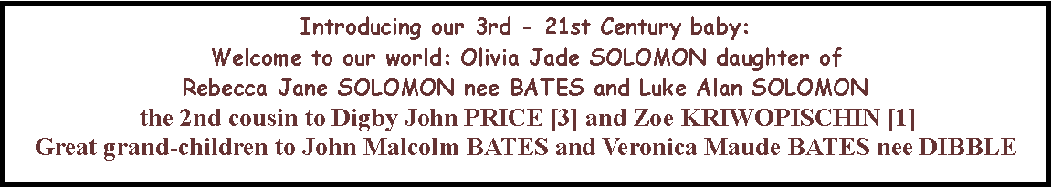 Text Box: Introducing our 3rd - 21st Century baby:  Welcome to our world: Olivia Jade SOLOMON daughter of Rebecca Jane SOLOMON nee BATES and Luke Alan SOLOMON the 2nd cousin to Digby John PRICE [3] and Zoe KRIWOPISCHIN [1]Great grand-children to John Malcolm BATES and Veronica Maude BATES nee DIBBLE