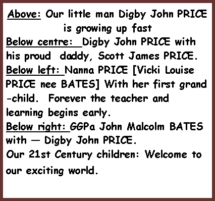 Text Box: Above: Our little man Digby John PRICE is growing up fastBelow centre:  Digby John PRICE with his proud  daddy, Scott James PRICE.Below left: Nanna PRICE [Vicki Louise PRICE nee BATES] With her first grand-child.  Forever the teacher and learning begins early.Below right: GGPa John Malcolm BATES with � Digby John PRICE.Our 21st Century children: Welcome to our exciting world.