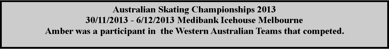 Text Box: Australian Skating Championships 2013 30/11/2013 - 6/12/2013 Medibank Icehouse Melbourne Amber was a participant in  the Western Australian Teams that competed.