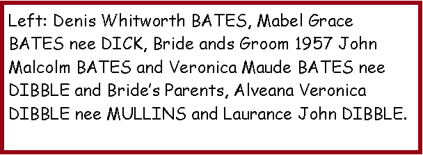 Text Box: Left: Denis Whitworth BATES, Mabel Grace BATES nee DICK, Bride ands Groom 1957 John Malcolm BATES and Veronica Maude BATES nee DIBBLE and Bride�s Parents, Alveana Veronica DIBBLE nee MULLINS and Laurance John DIBBLE.