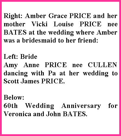 Text Box: Right: Amber Grace PRICE and her mother Vicki Louise PRICE nee BATES at the wedding where Amber was a bridesmaid to her friend:Left: Bride Amy Anne PRICE nee CULLEN dancing with Pa at her wedding to Scott James PRICE.Below:60th Wedding Anniversary for Veronica and John BATES.