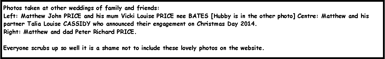 Text Box: Photos taken at other weddings of family and friends:Left: Matthew John PRICE and his mum Vicki Louise PRICE nee BATES [Hubby is in the other photo] Centre: Matthew and his partner Talia Louise CASSIDY who announced their engagement on Christmas Day 2014.Right: Matthew and dad Peter Richard PRICE.  Everyone scrubs up so well it is a shame not to include these lovely photos on the website.