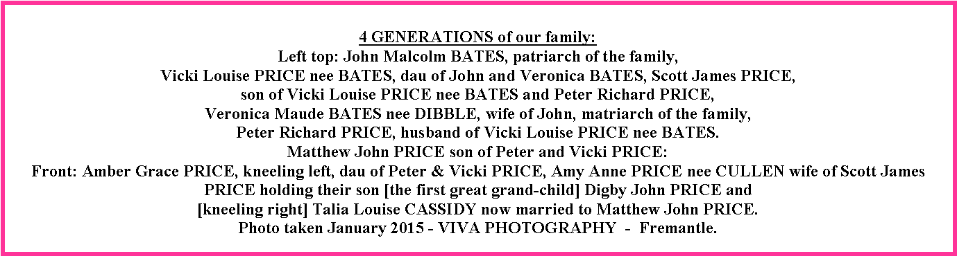 Text Box: 4 GENERATIONS of our family:Left top: John Malcolm BATES, patriarch of the family, Vicki Louise PRICE nee BATES, dau of John and Veronica BATES, Scott James PRICE, son of Vicki Louise PRICE nee BATES and Peter Richard PRICE, Veronica Maude BATES nee DIBBLE, wife of John, matriarch of the family, Peter Richard PRICE, husband of Vicki Louise PRICE nee BATES.Matthew John PRICE son of Peter and Vicki PRICE:Front: Amber Grace PRICE, kneeling left, dau of Peter & Vicki PRICE, Amy Anne PRICE nee CULLEN wife of Scott James PRICE holding their son [the first great grand-child] Digby John PRICE and [kneeling right] Talia Louise CASSIDY now married to Matthew John PRICE.Photo taken January 2015 - VIVA PHOTOGRAPHY  -  Fremantle.