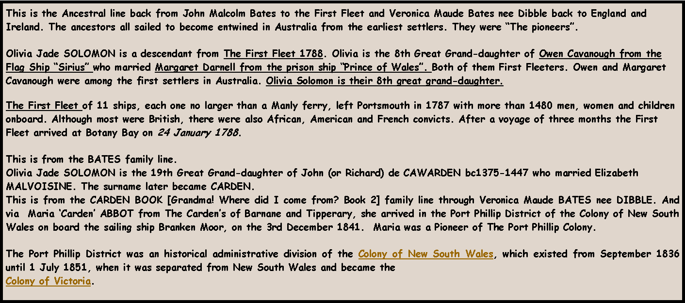 Text Box: This is the Ancestral line back from John Malcolm Bates to the First Fleet and Veronica Maude Bates nee Dibble back to England and Ireland. The ancestors all sailed to become entwined in Australia from the earliest settlers. They were �The pioneers�.  Olivia Jade SOLOMON is a descendant from The First Fleet 1788. Olivia is the 8th Great Grand-daughter of Owen Cavanough from the Flag Ship �Sirius� who married Margaret Darnell from the prison ship �Prince of Wales�. Both of them First Fleeters. Owen and Margaret Cavanough were among the first settlers in Australia. Olivia Solomon is their 8th great grand-daughter.The First Fleet of 11 ships, each one no larger than a Manly ferry, left Portsmouth in 1787 with more than 1480 men, women and children onboard. Although most were British, there were also African, American and French convicts. After a voyage of three months the First Fleet arrived at Botany Bay on 24 January 1788. This is from the BATES family line.Olivia Jade SOLOMON is the 19th Great Grand-daughter of John (or Richard) de CAWARDEN bc1375-1447 who married Elizabeth MALVOISINE. The surname later became CARDEN.  This is from the CARDEN BOOK [Grandma! Where did I come from? Book 2] family line through Veronica Maude BATES nee DIBBLE. And via  Maria �Carden� ABBOT from The Carden�s of Barnane and Tipperary, she arrived in the Port Phillip District of the Colony of New South Wales on board the sailing ship Branken Moor, on the 3rd December 1841.  Maria was a Pioneer of The Port Phillip Colony.The Port Phillip District was an historical administrative division of the Colony of New South Wales, which existed from September 1836 until 1 July 1851, when it was separated from New South Wales and became the Colony of Victoria.