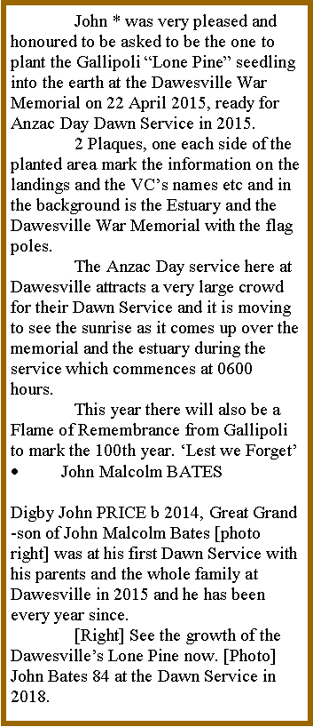 Text Box: 	John * was very pleased and honoured to be asked to be the one to plant the Gallipoli �Lone Pine� seedling into the earth at the Dawesville War Memorial on 22 April 2015, ready for Anzac Day Dawn Service in 2015.	2 Plaques, one each side of the planted area mark the information on the landings and the VC�s names etc and in the background is the Estuary and the Dawesville War Memorial with the flag poles.	The Anzac Day service here at Dawesville attracts a very large crowd for their Dawn Service and it is moving to see the sunrise as it comes up over the memorial and the estuary during the service which commences at 0600 hours.	This year there will also be a Flame of Remembrance from Gallipoli to mark the 100th year. �Lest we Forget�John Malcolm BATESDigby John PRICE b 2014, Great Grand-son of John Malcolm Bates [photo right] was at his first Dawn Service with his parents and the whole family at Dawesville in 2015 and he has been every year since. 	[Right] See the growth of the Dawesville�s Lone Pine now. [Photo] John Bates 84 at the Dawn Service in 2018.