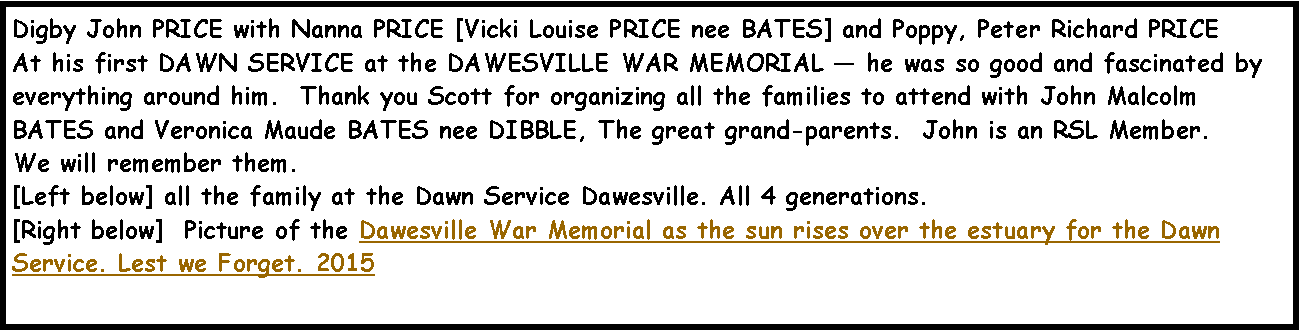 Text Box: Digby John PRICE with Nanna PRICE [Vicki Louise PRICE nee BATES] and Poppy, Peter Richard PRICEAt his first DAWN SERVICE at the DAWESVILLE WAR MEMORIAL � he was so good and fascinated by everything around him.  Thank you Scott for organizing all the families to attend with John Malcolm BATES and Veronica Maude BATES nee DIBBLE, The great grand-parents.  John is an RSL Member.We will remember them.  [Left below] all the family at the Dawn Service Dawesville. All 4 generations.[Right below]  Picture of the Dawesville War Memorial as the sun rises over the estuary for the Dawn Service. Lest we Forget. 2015 