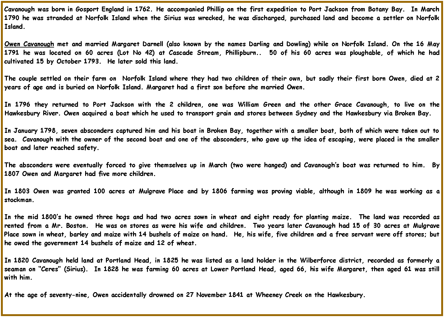 Text Box: Cavanough was born in Gosport England in 1762. He accompanied Phillip on the first expedition to Port Jackson from Botany Bay.  In March 1790 he was stranded at Norfolk Island when the Sirius was wrecked, he was discharged, purchased land and become a settler on Norfolk Island.Owen Cavanough met and married Margaret Darnell (also known by the names Darling and Dowling) while on Norfolk Island. On the 16 May 1791 he was located on 60 acres (Lot No 42) at Cascade Stream, Phillipburn..  50 of his 60 acres was ploughable, of which he had cultivated 15 by October 1793.  He later sold this land.The couple settled on their farm on  Norfolk Island where they had two children of their own, but sadly their first born Owen, died at 2 years of age and is buried on Norfolk Island. Margaret had a first son before she married Owen.In 1796 they returned to Port Jackson with the 2 children, one was William Green and the other Grace Cavanough, to live on the Hawkesbury River. Owen acquired a boat which he used to transport grain and stores between Sydney and the Hawkesbury via Broken Bay.  In January 1798, seven absconders captured him and his boat in Broken Bay, together with a smaller boat, both of which were taken out to sea.  Cavanough with the owner of the second boat and one of the absconders, who gave up the idea of escaping, were placed in the smaller boat and later reached safety.  The absconders were eventually forced to give themselves up in March (two were hanged) and Cavanough�s boat was returned to him.  By 1807 Owen and Margaret had five more children.In 1803 Owen was granted 100 acres at Mulgrave Place and by 1806 farming was proving viable, although in 1809 he was working as a stockman.In the mid 1800�s he owned three hogs and had two acres sown in wheat and eight ready for planting maize.  The land was recorded as rented from a Mr. Boston.  He was on stores as were his wife and children.  Two years later Cavanough had 15 of 30 acres at Mulgrave Place sown in wheat, barley and maize with 14 bushels of maize on hand.  He, his wife, five children and a free servant were off stores; but he owed the government 14 bushels of maize and 12 of wheat.  In 1820 Cavanough held land at Portland Head, in 1825 he was listed as a land holder in the Wilberforce district, recorded as formerly a seaman on �Ceres� (Sirius).  In 1828 he was farming 60 acres at Lower Portland Head, aged 66, his wife Margaret, then aged 61 was still with him.At the age of seventy-nine, Owen accidentally drowned on 27 November 1841 at Wheeney Creek on the Hawkesbury.