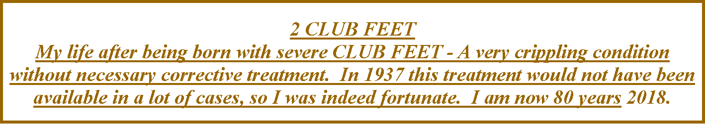 Text Box: 2 CLUB FEET  My life after being born with severe CLUB FEET - A very crippling condition without necessary corrective treatment.  In 1937 this treatment would not have been available in a lot of cases, so I was indeed fortunate.  I am now 80 years 2018. 