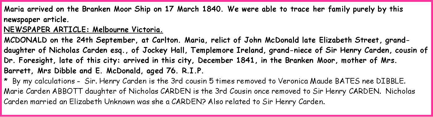Text Box: Maria arrived on the Branken Moor Ship on 17 March 1840. We were able to trace her family purely by this newspaper article.NEWSPAPER ARTICLE: Melbourne Victoria.MCDONALD on the 24th September, at Carlton. Maria, relict of John McDonald late Elizabeth Street, grand-daughter of Nicholas Carden esq., of Jockey Hall, Templemore Ireland, grand-niece of Sir Henry Carden, cousin of Dr. Foresight, late of this city: arrived in this city, December 1841, in the Branken Moor, mother of Mrs. Barrett, Mrs Dibble and E. McDonald, aged 76. R.I.P.*  By my calculations -  Sir. Henry Carden is the 3rd cousin 5 times removed to Veronica Maude BATES nee DIBBLE.  Marie Carden ABBOTT daughter of Nicholas CARDEN is the 3rd Cousin once removed to Sir Henry CARDEN.  Nicholas Carden married an Elizabeth Unknown was she a CARDEN? Also related to Sir Henry Carden.