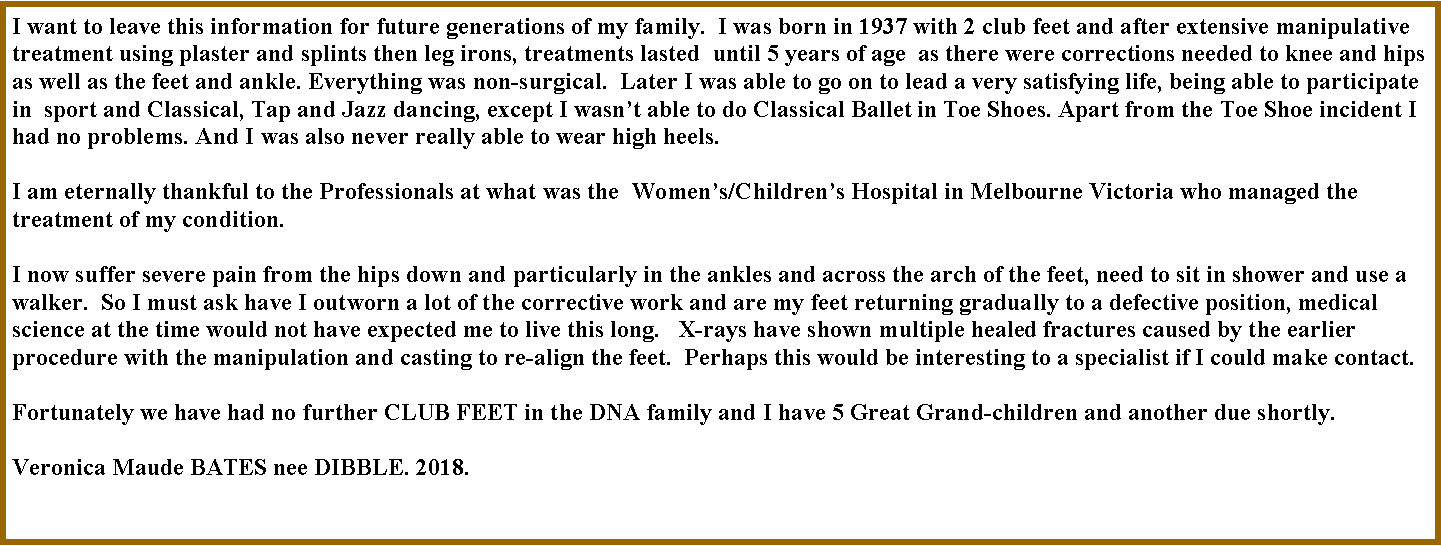 Text Box: I want to leave this information for future generations of my family.  I was born in 1937 with 2 club feet and after extensive manipulative treatment using plaster and splints then leg irons, treatments lasted  until 5 years of age  as there were corrections needed to knee and hips as well as the feet and ankle. Everything was non-surgical.  Later I was able to go on to lead a very satisfying life, being able to participate in  sport and Classical, Tap and Jazz dancing, except I wasn�t able to do Classical Ballet in Toe Shoes. Apart from the Toe Shoe incident I had no problems. And I was also never really able to wear high heels.I am eternally thankful to the Professionals at what was the  Women�s/Children�s Hospital in Melbourne Victoria who managed the treatment of my condition.   I now suffer severe pain from the hips down and particularly in the ankles and across the arch of the feet, need to sit in shower and use a walker.  So I must ask have I outworn a lot of the corrective work and are my feet returning gradually to a defective position, medical science at the time would not have expected me to live this long.   X-rays have shown multiple healed fractures caused by the earlier procedure with the manipulation and casting to re-align the feet.  Perhaps this would be interesting to a specialist if I could make contact.   Fortunately we have had no further CLUB FEET in the DNA family and I have 5 Great Grand-children and another due shortly.    Veronica Maude BATES nee DIBBLE. 2018.