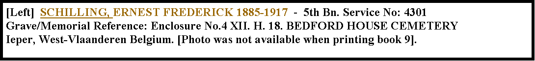 Text Box: [Left]  SCHILLING, ERNEST FREDERICK 1885-1917  -  5th Bn. Service No: 4301  Grave/Memorial Reference: Enclosure No.4 XII. H. 18. BEDFORD HOUSE CEMETERY Ieper, West-Vlaanderen Belgium. [Photo was not available when printing book 9].