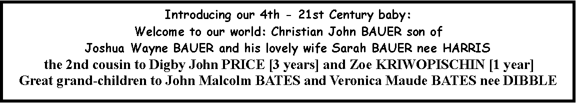Text Box: Introducing our 4th - 21st Century baby:  Welcome to our world: Christian John BAUER son of Joshua Wayne BAUER and his lovely wife Sarah BAUER nee HARRIS the 2nd cousin to Digby John PRICE [3 years] and Zoe KRIWOPISCHIN [1 year]Great grand-children to John Malcolm BATES and Veronica Maude BATES nee DIBBLE