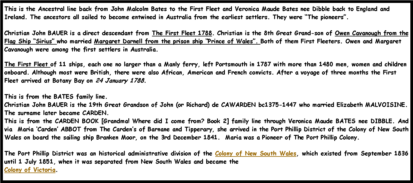 Text Box: This is the Ancestral line back from John Malcolm Bates to the First Fleet and Veronica Maude Bates nee Dibble back to England and Ireland. The ancestors all sailed to become entwined in Australia from the earliest settlers. They were �The pioneers�.  Christian John BAUER is a direct descendant from The First Fleet 1788. Christian is the 8th Great Grand-son of Owen Cavanough from the Flag Ship �Sirius� who married Margaret Darnell from the prison ship �Prince of Wales�. Both of them First Fleeters. Owen and Margaret Cavanough were among the first settlers in Australia. The First Fleet of 11 ships, each one no larger than a Manly ferry, left Portsmouth in 1787 with more than 1480 men, women and children onboard. Although most were British, there were also African, American and French convicts. After a voyage of three months the First Fleet arrived at Botany Bay on 24 January 1788. This is from the BATES family line.Christian John BAUER is the 19th Great Grandson of John (or Richard) de CAWARDEN bc1375-1447 who married Elizabeth MALVOISINE. The surname later became CARDEN.  This is from the CARDEN BOOK [Grandma! Where did I come from? Book 2] family line through Veronica Maude BATES nee DIBBLE. And via  Maria �Carden� ABBOT from The Carden�s of Barnane and Tipperary, she arrived in the Port Phillip District of the Colony of New South Wales on board the sailing ship Branken Moor, on the 3rd December 1841.  Maria was a Pioneer of The Port Phillip Colony.The Port Phillip District was an historical administrative division of the Colony of New South Wales, which existed from September 1836 until 1 July 1851, when it was separated from New South Wales and became the Colony of Victoria.