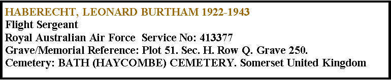 Text Box: HABERECHT, LEONARD BURTHAM 1922-1943Flight SergeantRoyal Australian Air Force  Service No: 413377Grave/Memorial Reference: Plot 51. Sec. H. Row Q. Grave 250.Cemetery: BATH (HAYCOMBE) CEMETERY. Somerset United Kingdom 