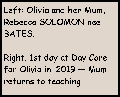 Text Box: Left: Olivia and her Mum, Rebecca SOLOMON nee BATES.Right. 1st day at Day Care for Olivia in  2019 � Mum returns to teaching. 