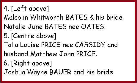 Text Box: 4. [Left above]Malcolm Whitworth BATES & his bride Natalie June BATES nee OATES.5. [Centre above]Talia Louise PRICE nee CASSIDY and husband Matthew John PRICE.6. [Right above]Joshua Wayne BAUER and his bride 