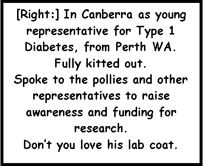 Text Box: [Right:] In Canberra as young representative for Type 1 Diabetes, from Perth WA.Fully kitted out.Spoke to the pollies and other representatives to raise awareness and funding for research.  Don�t you love his lab coat.