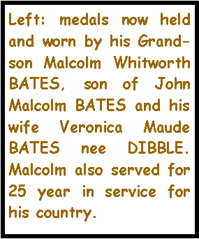 Text Box: Left: medals now held and worn by his Grand-son Malcolm Whitworth BATES, son of John Malcolm BATES and his wife Veronica Maude BATES nee DIBBLE. Malcolm also served for 25 year in service for his country.