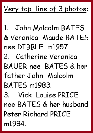 Text Box: Very top  line of 3 photos:1.   John Malcolm BATES & Veronica  Maude BATES nee DIBBLE  m19572.   Catherine Veronica BAUER nee  BATES & her father John  Malcolm BATES m1983.3.    Vicki Louise PRICE nee BATES & her husband Peter Richard PRICE m1984. 