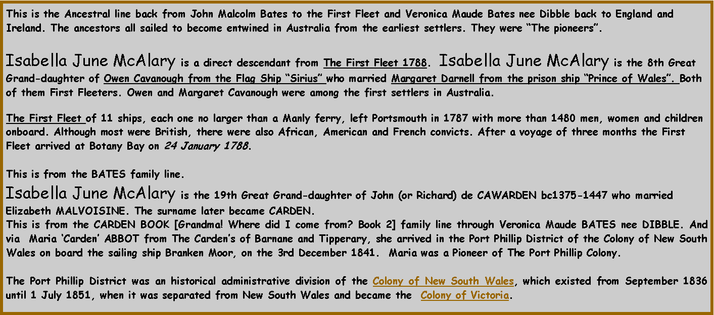 Text Box: This is the Ancestral line back from John Malcolm Bates to the First Fleet and Veronica Maude Bates nee Dibble back to England and Ireland. The ancestors all sailed to become entwined in Australia from the earliest settlers. They were �The pioneers�.  Isabella June McAlary is a direct descendant from The First Fleet 1788.  Isabella June McAlary is the 8th Great Grand-daughter of Owen Cavanough from the Flag Ship �Sirius� who married Margaret Darnell from the prison ship �Prince of Wales�. Both of them First Fleeters. Owen and Margaret Cavanough were among the first settlers in Australia. The First Fleet of 11 ships, each one no larger than a Manly ferry, left Portsmouth in 1787 with more than 1480 men, women and children onboard. Although most were British, there were also African, American and French convicts. After a voyage of three months the First Fleet arrived at Botany Bay on 24 January 1788. This is from the BATES family line.Isabella June McAlary is the 19th Great Grand-daughter of John (or Richard) de CAWARDEN bc1375-1447 who married Elizabeth MALVOISINE. The surname later became CARDEN.  This is from the CARDEN BOOK [Grandma! Where did I come from? Book 2] family line through Veronica Maude BATES nee DIBBLE. And via  Maria �Carden� ABBOT from The Carden�s of Barnane and Tipperary, she arrived in the Port Phillip District of the Colony of New South Wales on board the sailing ship Branken Moor, on the 3rd December 1841.  Maria was a Pioneer of The Port Phillip Colony.The Port Phillip District was an historical administrative division of the Colony of New South Wales, which existed from September 1836 until 1 July 1851, when it was separated from New South Wales and became the  Colony of Victoria.