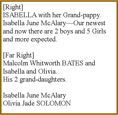 Text Box: [Right]          ISABELLA with her Grand-pappy. Isabella June McAlary�Our newest and now there are 2 boys and 5 Girls and more expected.[Far Right]Malcolm Whitworth BATES and Isabella and Olivia.His 2 grand-daughters.Isabella June McAlary Olivia Jade SOLOMON