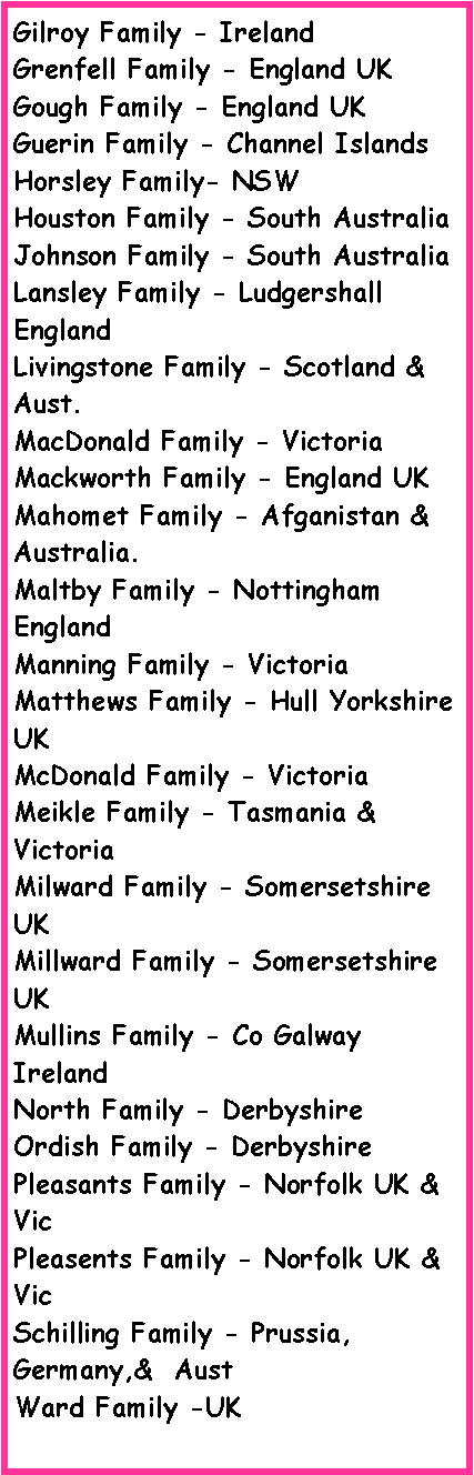 Text Box: Gilroy Family - IrelandGrenfell Family - England UKGough Family - England UKGuerin Family - Channel IslandsHorsley Family- NSW Houston Family - South AustraliaJohnson Family - South AustraliaLansley Family - Ludgershall EnglandLivingstone Family - Scotland & Aust.MacDonald Family - VictoriaMackworth Family - England UKMahomet Family - Afganistan & Australia.Maltby Family - Nottingham EnglandManning Family - VictoriaMatthews Family - Hull Yorkshire UK McDonald Family - VictoriaMeikle Family - Tasmania & VictoriaMilward Family - Somersetshire UKMillward Family - Somersetshire UKMullins Family - Co Galway IrelandNorth Family - DerbyshireOrdish Family - DerbyshirePleasants Family - Norfolk UK & VicPleasents Family - Norfolk UK & VicSchilling Family - Prussia, Germany,&  AustWard Family -UK