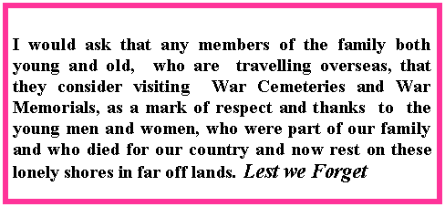 Text Box: I would ask that any members of the family both young and old,  who are  travelling overseas, that they consider visiting  War Cemeteries and War Memorials, as a mark of respect and thanks  to  the young men and women, who were part of our family and who died for our country and now rest on these lonely shores in far off lands. Lest we Forget