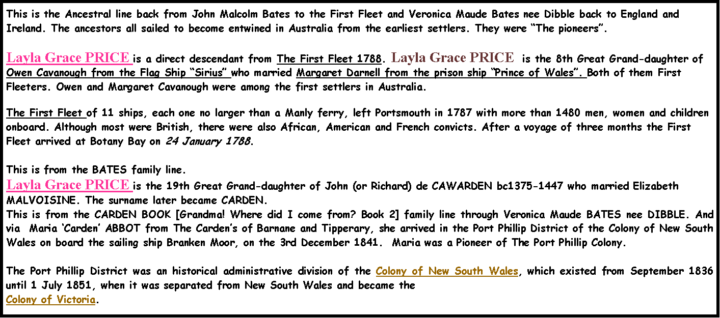 Text Box: This is the Ancestral line back from John Malcolm Bates to the First Fleet and Veronica Maude Bates nee Dibble back to England and Ireland. The ancestors all sailed to become entwined in Australia from the earliest settlers. They were �The pioneers�.  Layla Grace PRICE is a direct descendant from The First Fleet 1788. Layla Grace PRICE  is the 8th Great Grand-daughter of Owen Cavanough from the Flag Ship �Sirius� who married Margaret Darnell from the prison ship �Prince of Wales�. Both of them First Fleeters. Owen and Margaret Cavanough were among the first settlers in Australia. The First Fleet of 11 ships, each one no larger than a Manly ferry, left Portsmouth in 1787 with more than 1480 men, women and children onboard. Although most were British, there were also African, American and French convicts. After a voyage of three months the First Fleet arrived at Botany Bay on 24 January 1788. This is from the BATES family line.Layla Grace PRICE is the 19th Great Grand-daughter of John (or Richard) de CAWARDEN bc1375-1447 who married Elizabeth MALVOISINE. The surname later became CARDEN.  This is from the CARDEN BOOK [Grandma! Where did I come from? Book 2] family line through Veronica Maude BATES nee DIBBLE. And via  Maria �Carden� ABBOT from The Carden�s of Barnane and Tipperary, she arrived in the Port Phillip District of the Colony of New South Wales on board the sailing ship Branken Moor, on the 3rd December 1841.  Maria was a Pioneer of The Port Phillip Colony.The Port Phillip District was an historical administrative division of the Colony of New South Wales, which existed from September 1836 until 1 July 1851, when it was separated from New South Wales and became the Colony of Victoria.