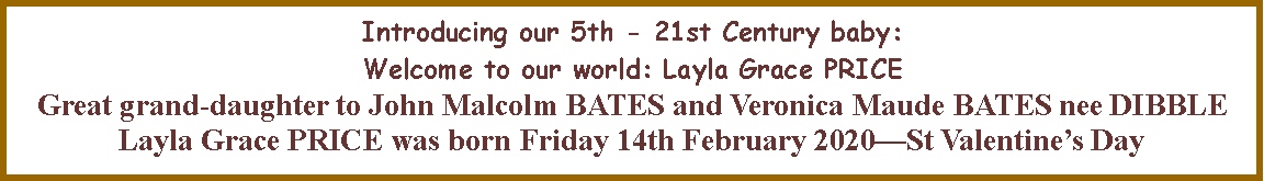Text Box: Introducing our 5th - 21st Century baby:  Welcome to our world: Layla Grace PRICE Great grand-daughter to John Malcolm BATES and Veronica Maude BATES nee DIBBLELayla Grace PRICE was born Friday 14th February 2020�St Valentine�s Day