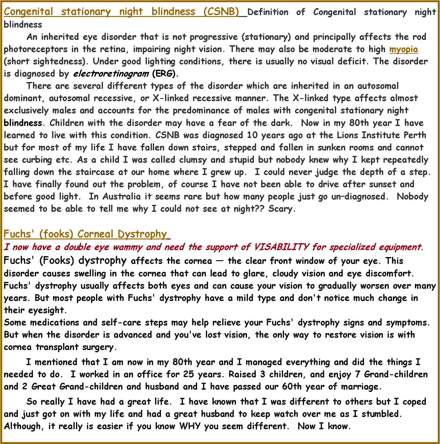 Text Box: Congenital stationary night blindness (CSNB) Definition of Congenital stationary night blindness	An inherited eye disorder that is not progressive (stationary) and principally affects the rod photoreceptors in the retina, impairing night vision. There may also be moderate to high myopia (short sightedness). Under good lighting conditions, there is usually no visual deficit. The disorder is diagnosed by electroretinogram (ERG). 	There are several different types of the disorder which are inherited in an autosomal dominant, autosomal recessive, or X-linked recessive manner. The X-linked type affects almost exclusively males and accounts for the predominance of males with congenital stationary night blindness. Children with the disorder may have a fear of the dark.  Now in my 80th year I have learned to live with this condition. CSNB was diagnosed 10 years ago at the Lions Institute Perth but for most of my life I have fallen down stairs, stepped and fallen in sunken rooms and cannot see curbing etc. As a child I was called clumsy and stupid but nobody knew why I kept repeatedly falling down the staircase at our home where I grew up.  I could never judge the depth of a step. I have finally found out the problem, of course I have not been able to drive after sunset and before good light.  In Australia it seems rare but how many people just go un�diagnosed.  Nobody seemed to be able to tell me why I could not see at night?? Scary.	Fuchs' (fooks) Corneal Dystrophy 	I now have a double eye wammy and need the support of VISABILITY for specialized equipment.Fuchs' (Fooks) dystrophy affects the cornea � the clear front window of your eye. This disorder causes swelling in the cornea that can lead to glare, cloudy vision and eye discomfort.Fuchs' dystrophy usually affects both eyes and can cause your vision to gradually worsen over many years. But most people with Fuchs' dystrophy have a mild type and don't notice much change in their eyesight.Some medications and self-care steps may help relieve your Fuchs' dystrophy signs and symptoms. But when the disorder is advanced and you've lost vision, the only way to restore vision is with cornea transplant surgery.	I mentioned that I am now in my 80th year and I managed everything and did the things I needed to do.  I worked in an office for 25 years. Raised 3 children, and enjoy 7 Grand-children and 2 Great Grand-children and husband and I have passed our 60th year of marriage.  	So really I have had a great life.  I have known that I was different to others but I coped and just got on with my life and had a great husband to keep watch over me as I stumbled.  Although, it really is easier if you know WHY you seem different.  Now I know.