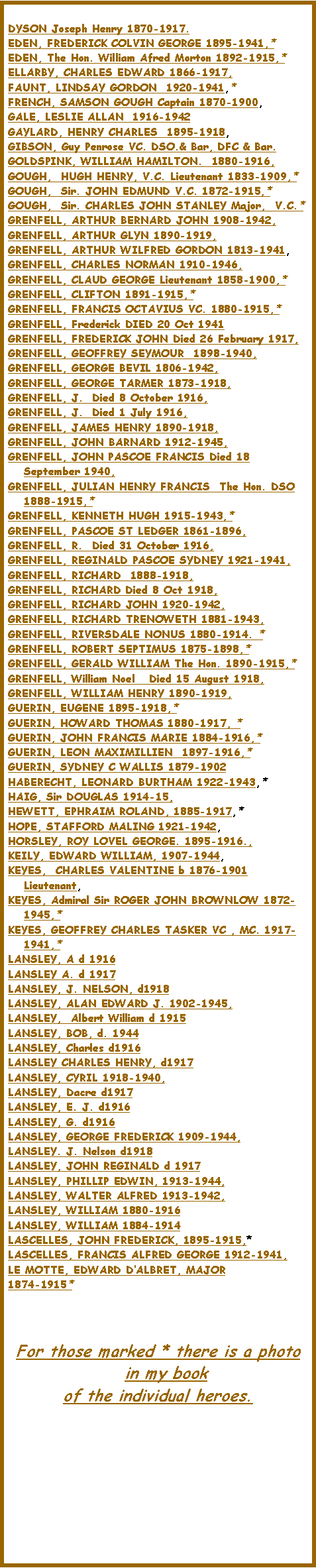 Text Box: DYSON Joseph Henry 1870-1917.EDEN, FREDERICK COLVIN GEORGE 1895-1941,*  EDEN, The Hon. William Afred Morton 1892-1915,*  ELLARBY, CHARLES EDWARD 1866-1917, FAUNT, LINDSAY GORDON  1920-1941,*  FRENCH, SAMSON GOUGH Captain 1870-1900, GALE, LESLIE ALLAN  1916-1942GAYLARD, HENRY CHARLES  1895-1918, GIBSON, Guy Penrose VC. DSO.& Bar, DFC & Bar.GOLDSPINK, WILLIAM HAMILTON.  1880-1916, GOUGH,  HUGH HENRY, V.C. Lieutenant 1833-1909,*  GOUGH,  Sir. JOHN EDMUND V.C. 1872-1915,*  GOUGH,  Sir. CHARLES JOHN STANLEY Major,  V.C.*  GRENFELL, ARTHUR BERNARD JOHN 1908-1942, GRENFELL, ARTHUR GLYN 1890-1919, GRENFELL, ARTHUR WILFRED GORDON 1813-1941, GRENFELL, CHARLES NORMAN 1910-1946, GRENFELL, CLAUD GEORGE Lieutenant 1858-1900,*  GRENFELL, CLIFTON 1891-1915,*  GRENFELL, FRANCIS OCTAVIUS VC. 1880-1915,*  GRENFELL, Frederick DIED 20 Oct 1941 GRENFELL, FREDERICK JOHN Died 26 February 1917, GRENFELL, GEOFFREY SEYMOUR  1898-1940, GRENFELL, GEORGE BEVIL 1806-1942, GRENFELL, GEORGE TARMER 1873-1918, GRENFELL, J.  Died 8 October 1916, GRENFELL, J.  Died 1 July 1916, GRENFELL, JAMES HENRY 1890-1918, GRENFELL, JOHN BARNARD 1912-1945, GRENFELL, JOHN PASCOE FRANCIS Died 18 September 1940, GRENFELL, JULIAN HENRY FRANCIS  The Hon. DSO 1888-1915,*  GRENFELL, KENNETH HUGH 1915-1943,*  GRENFELL, PASCOE ST LEDGER 1861-1896, GRENFELL, R.  Died 31 October 1916, GRENFELL, REGINALD PASCOE SYDNEY 1921-1941, GRENFELL, RICHARD  1888-1918, GRENFELL, RICHARD Died 8 Oct 1918, GRENFELL, RICHARD JOHN 1920-1942, GRENFELL, RICHARD TRENOWETH 1881-1943, GRENFELL, RIVERSDALE NONUS 1880-1914. * GRENFELL, ROBERT SEPTIMUS 1875-1898,*  GRENFELL, GERALD WILLIAM The Hon. 1890-1915,*   GRENFELL, William Noel   Died 15 August 1918, GRENFELL, WILLIAM HENRY 1890-1919, GUERIN, EUGENE 1895-1918,*  GUERIN, HOWARD THOMAS 1880-1917, * GUERIN, JOHN FRANCIS MARIE 1884-1916,*  GUERIN, LEON MAXIMILLIEN  1897-1916,*  GUERIN, SYDNEY C WALLIS 1879-1902HABERECHT, LEONARD BURTHAM 1922-1943,*  HAIG, Sir DOUGLAS 1914-15, HEWETT, EPHRAIM ROLAND, 1885-1917,*  HOPE, STAFFORD MALING 1921-1942, HORSLEY, ROY LOVEL GEORGE. 1895-1916., KEILY, EDWARD WILLIAM, 1907-1944, KEYES,  CHARLES VALENTINE b 1876-1901 Lieutenant, KEYES, Admiral Sir ROGER JOHN BROWNLOW 1872-1945,*  KEYES, GEOFFREY CHARLES TASKER VC , MC. 1917-1941,*  LANSLEY, A d 1916LANSLEY A. d 1917LANSLEY, J. NELSON, d1918LANSLEY, ALAN EDWARD J. 1902-1945, LANSLEY,  Albert William d 1915LANSLEY, BOB, d. 1944LANSLEY, Charles d1916LANSLEY CHARLES HENRY, d1917LANSLEY, CYRIL 1918-1940,LANSLEY, Dacre d1917LANSLEY, E. J. d1916LANSLEY, G. d1916 LANSLEY, GEORGE FREDERICK 1909-1944,LANSLEY. J. Nelson d1918LANSLEY, JOHN REGINALD d 1917LANSLEY, PHILLIP EDWIN, 1913-1944,LANSLEY, WALTER ALFRED 1913-1942, LANSLEY, WILLIAM 1880-1916LANSLEY, WILLIAM 1884-1914LASCELLES, JOHN FREDERICK, 1895-1915,* LASCELLES, FRANCIS ALFRED GEORGE 1912-1941, LE MOTTE, EDWARD D�ALBRET, MAJOR1874-1915*  	For those marked * there is a photo in my book of the individual heroes.